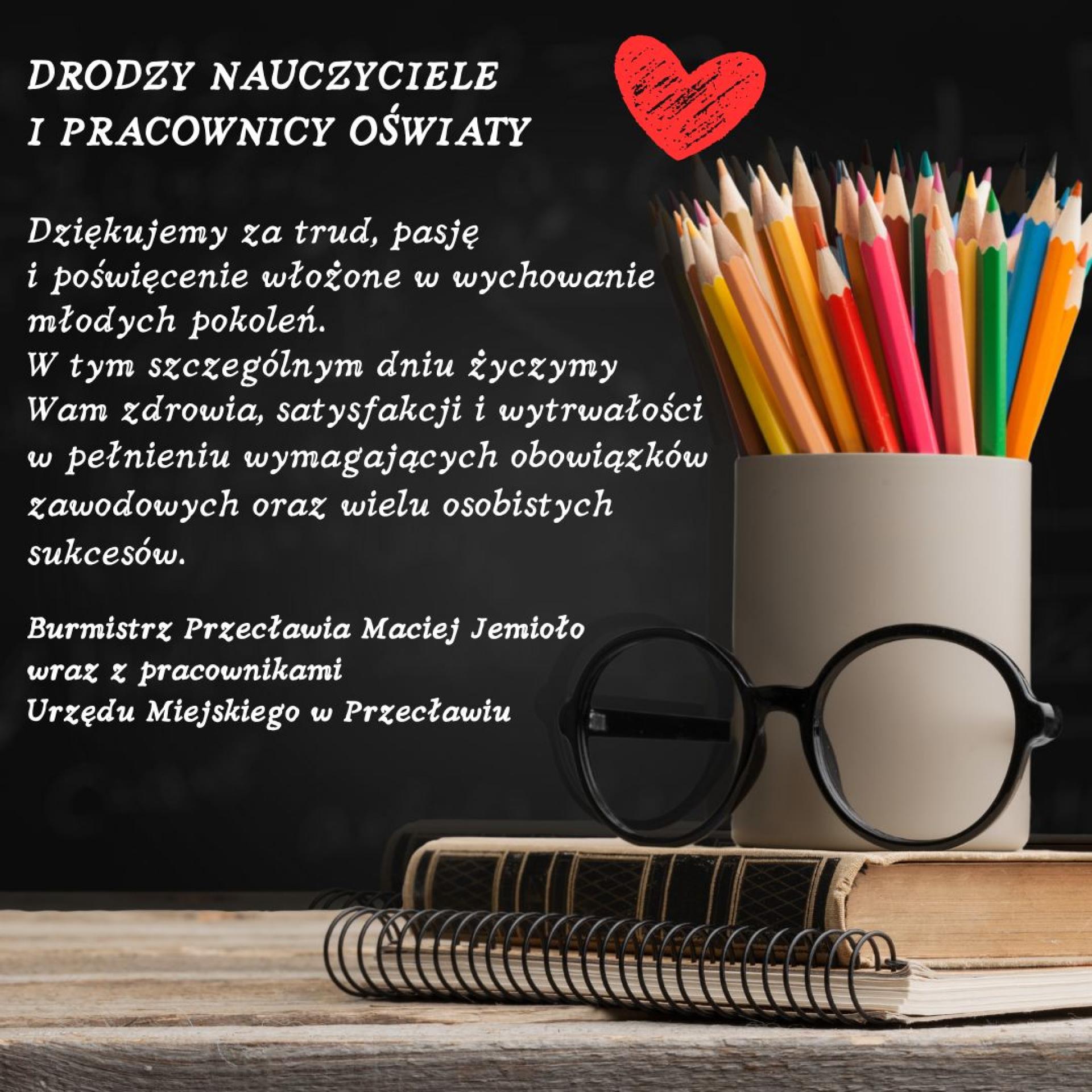 Drodzy Nauczyciele i Pracownicy Oświaty
Dziękujemy za trud pasje i poświęcenie włożone w wychowanie młodych pokoleń.
W tym szczególnym dniu życzymy Wam zdrowia satysfakcji i wytrwałości w pełnieniu wymagających obowiązków zawodowych oraz wielu osobistych sukcesów.
Burmistrz Przecławia Maciej Jemioło
wraz z pracownikami Urzędu Miejskiego w Przecławiu